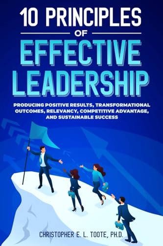 10 PRINCIPLES OF EFFECTIVE LEADERSHIP: PRODUCING POSITIVE RESULTS, TRANSFORMATIONAL OUTCOMES, RELEVANCY, COMPETITIVE ADVANTAGE, AND SUSTAINABLE SUCCES