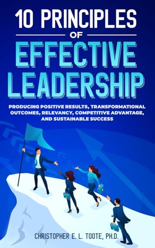 10 PRINCIPLES OF EFFECTIVE LEADERSHIP: PRODUCING POSITIVE RESULTS, TRANSFORMATIONAL OUTCOMES, RELEVANCY, COMPETITIVE ADVANTAGE, AND SUSTAINABLE SUCCES