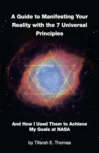 A Guide to Manifesting Your Reality with the 7 Universal Principles: And How I Used Them to Achieve My Goals at NASA